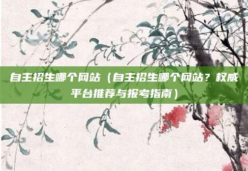 自主招生哪个网站（自主招生哪个网站？权威平台推荐与报考指南）