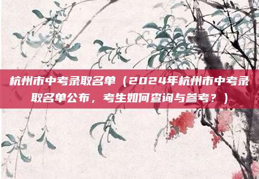 杭州市中考录取名单（2024年杭州市中考录取名单公布，考生如何查询与参考？）
