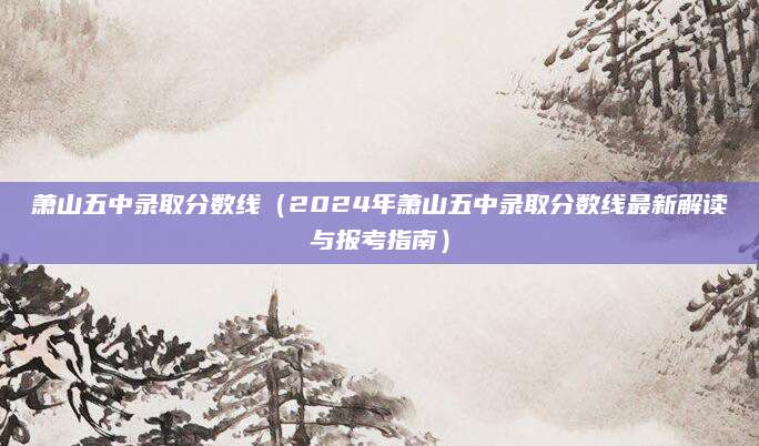 萧山五中录取分数线（2024年萧山五中录取分数线最新解读与报考指南）