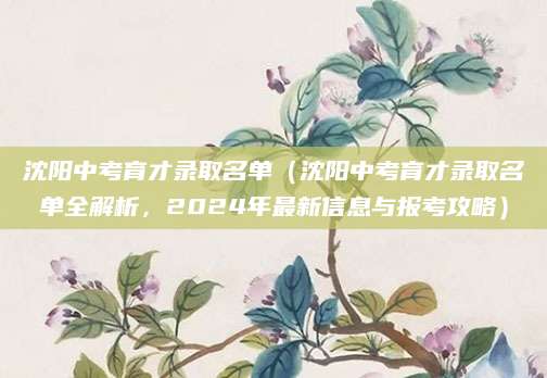 沈阳中考育才录取名单（沈阳中考育才录取名单全解析，2024年最新信息与报考攻略）
