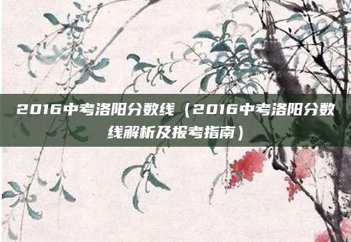 2016中考洛阳分数线（2016中考洛阳分数线解析及报考指南）