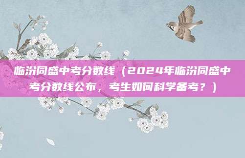 临汾同盛中考分数线（2024年临汾同盛中考分数线公布，考生如何科学备考？）