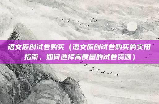 语文原创试卷购买（语文原创试卷购买的实用指南，如何选择高质量的试卷资源）