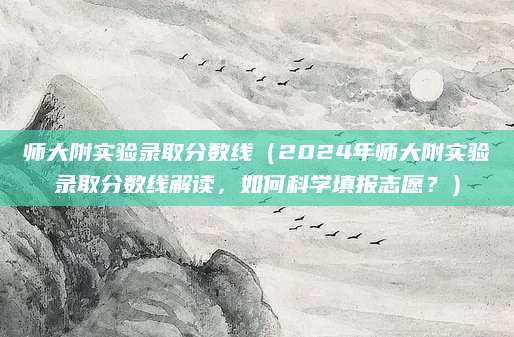 师大附实验录取分数线（2024年师大附实验录取分数线解读，如何科学填报志愿？）