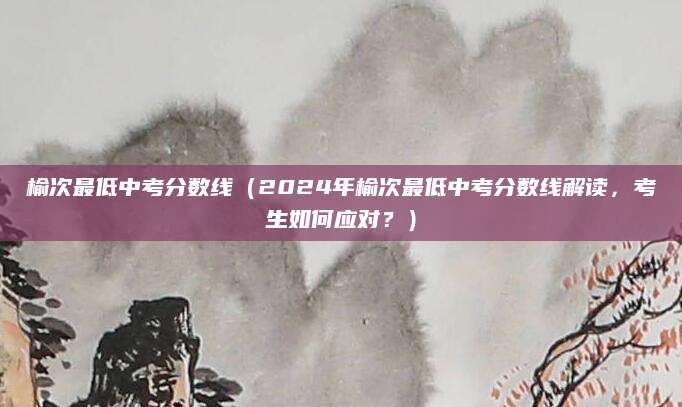 榆次最低中考分数线（2024年榆次最低中考分数线解读，考生如何应对？）
