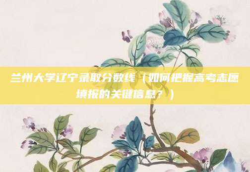 兰州大学辽宁录取分数线（如何把握高考志愿填报的关键信息？）