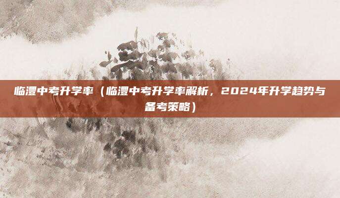 临澧中考升学率（临澧中考升学率解析，2024年升学趋势与备考策略）