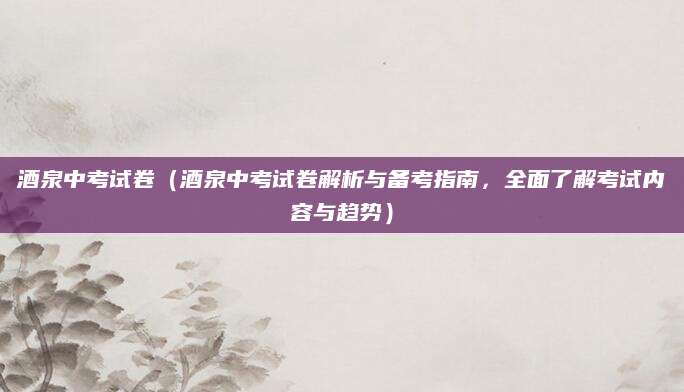 酒泉中考试卷（酒泉中考试卷解析与备考指南，全面了解考试内容与趋势）