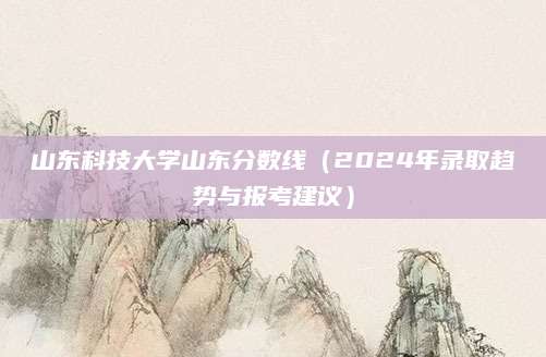 山东科技大学山东分数线（2024年录取趋势与报考建议）