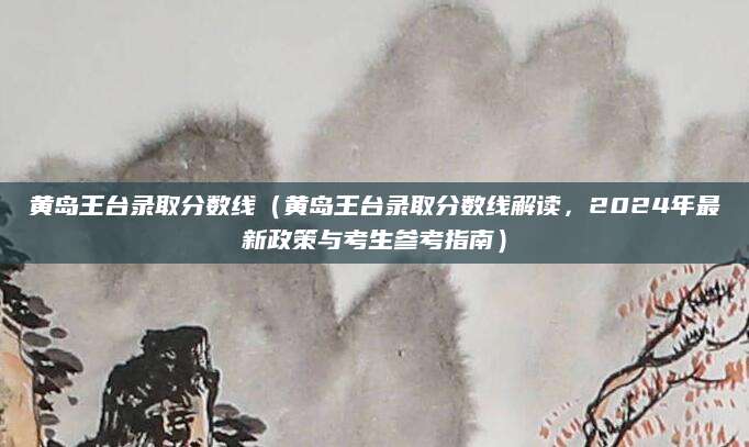 黄岛王台录取分数线（黄岛王台录取分数线解读，2024年最新政策与考生参考指南）