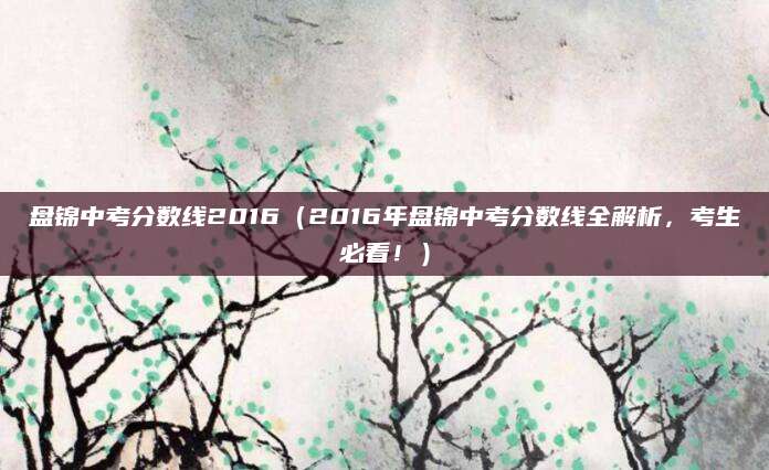 盘锦中考分数线2016（2016年盘锦中考分数线全解析，考生必看！）