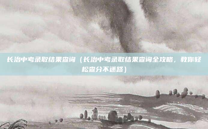 长治中考录取结果查询（长治中考录取结果查询全攻略，教你轻松查分不迷路）