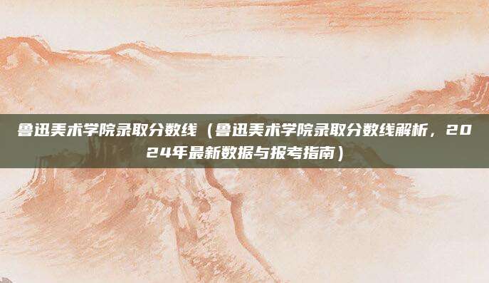 鲁迅美术学院录取分数线（鲁迅美术学院录取分数线解析，2024年最新数据与报考指南）