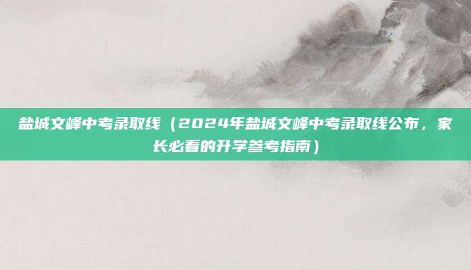 盐城文峰中考录取线（2024年盐城文峰中考录取线公布，家长必看的升学参考指南）