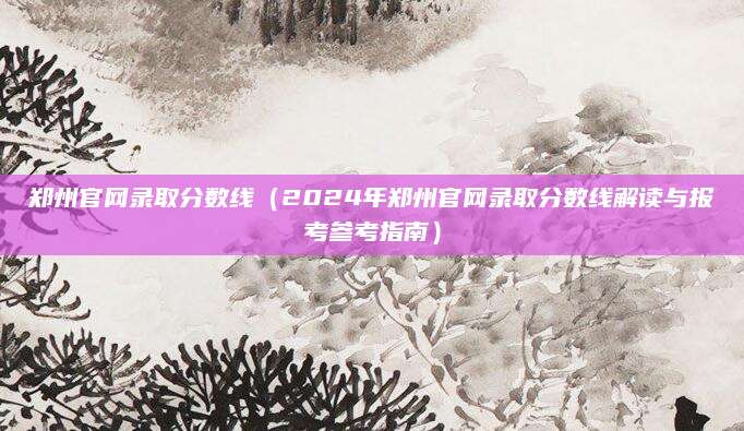 郑州官网录取分数线（2024年郑州官网录取分数线解读与报考参考指南）