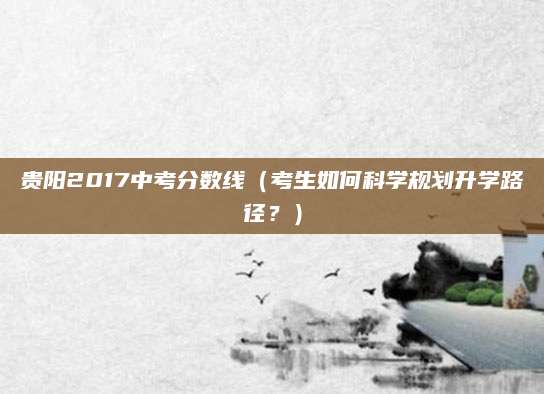 贵阳2017中考分数线（考生如何科学规划升学路径？）