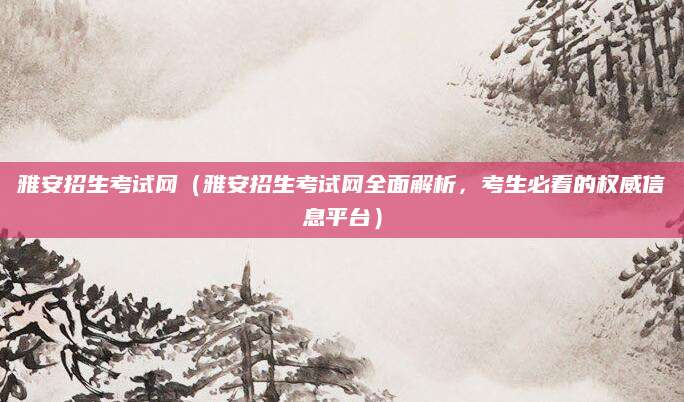雅安招生考试网（雅安招生考试网全面解析，考生必看的权威信息平台）