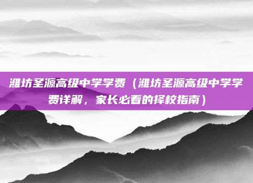 潍坊圣源高级中学学费（潍坊圣源高级中学学费详解，家长必看的择校指南）