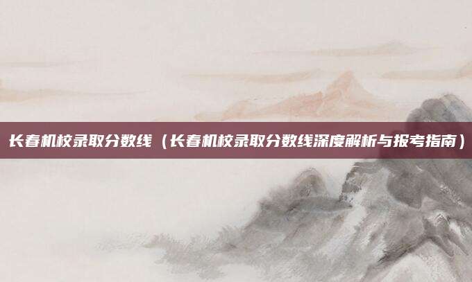 长春机校录取分数线（长春机校录取分数线深度解析与报考指南）