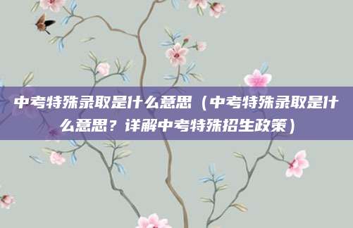 中考特殊录取是什么意思（中考特殊录取是什么意思？详解中考特殊招生政策）