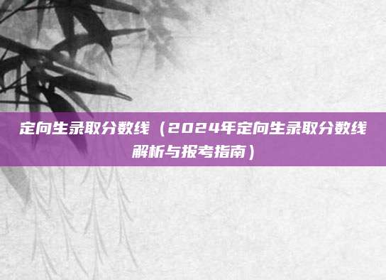 定向生录取分数线（2024年定向生录取分数线解析与报考指南）