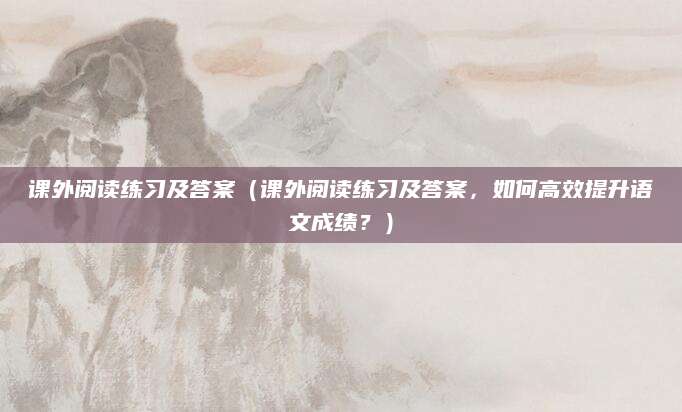 课外阅读练习及答案（课外阅读练习及答案，如何高效提升语文成绩？）