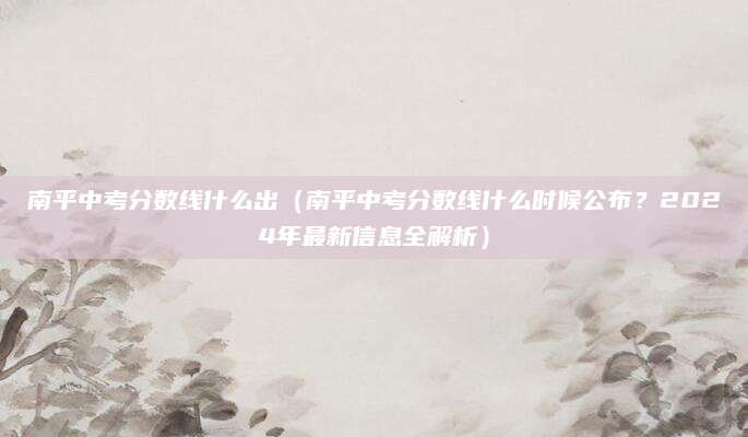 南平中考分数线什么出（南平中考分数线什么时候公布？2024年最新信息全解析）