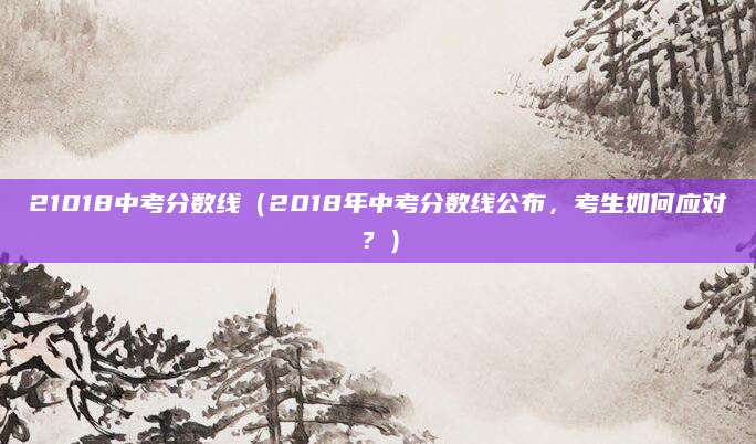 21018中考分数线（2018年中考分数线公布，考生如何应对？）