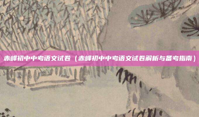 赤峰初中中考语文试卷（赤峰初中中考语文试卷解析与备考指南）