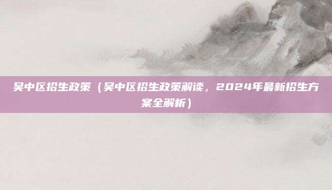 吴中区招生政策（吴中区招生政策解读，2024年最新招生方案全解析）
