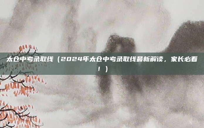 太仓中考录取线（2024年太仓中考录取线最新解读，家长必看！）