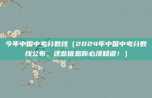 今年中国中考分数线（2024年中国中考分数线公布，这些信息你必须知道！）