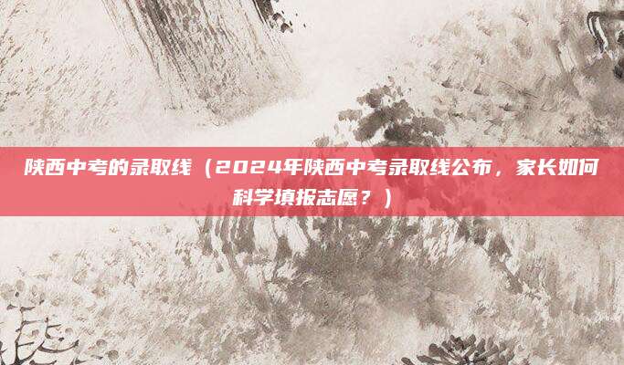 陕西中考的录取线（2024年陕西中考录取线公布，家长如何科学填报志愿？）