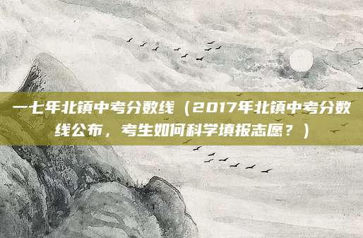一七年北镇中考分数线（2017年北镇中考分数线公布，考生如何科学填报志愿？）