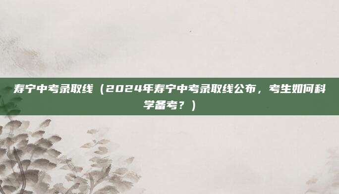 寿宁中考录取线（2024年寿宁中考录取线公布，考生如何科学备考？）