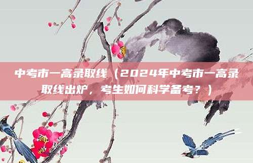 中考市一高录取线（2024年中考市一高录取线出炉，考生如何科学备考？）