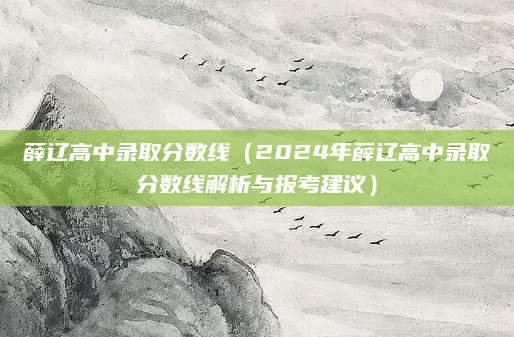 薛辽高中录取分数线（2024年薛辽高中录取分数线解析与报考建议）