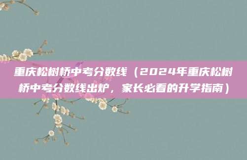 重庆松树桥中考分数线（2024年重庆松树桥中考分数线出炉，家长必看的升学指南）