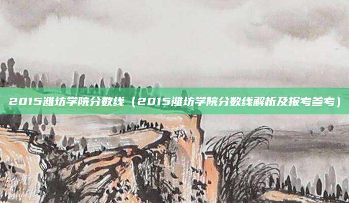 2015潍坊学院分数线（2015潍坊学院分数线解析及报考参考）