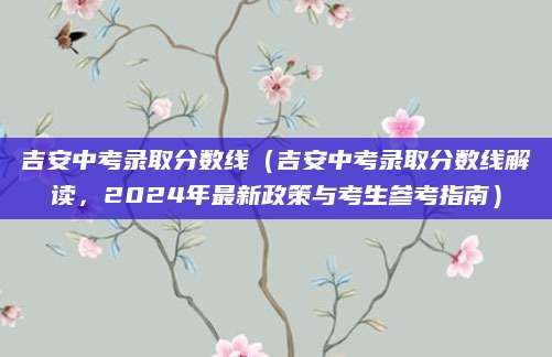 吉安中考录取分数线（吉安中考录取分数线解读，2024年最新政策与考生参考指南）