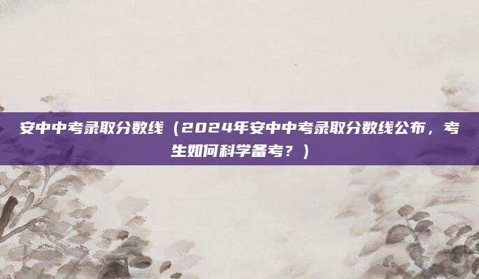安中中考录取分数线（2024年安中中考录取分数线公布，考生如何科学备考？）
