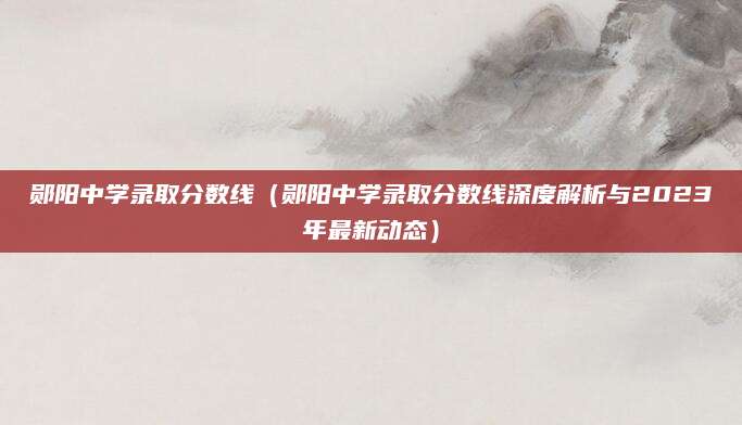 郧阳中学录取分数线（郧阳中学录取分数线深度解析与2023年最新动态）