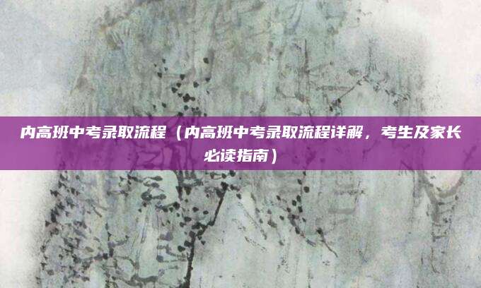 内高班中考录取流程（内高班中考录取流程详解，考生及家长必读指南）