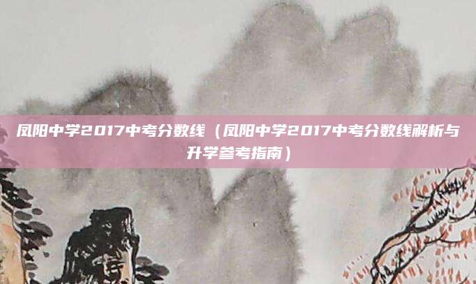 凤阳中学2017中考分数线（凤阳中学2017中考分数线解析与升学参考指南）