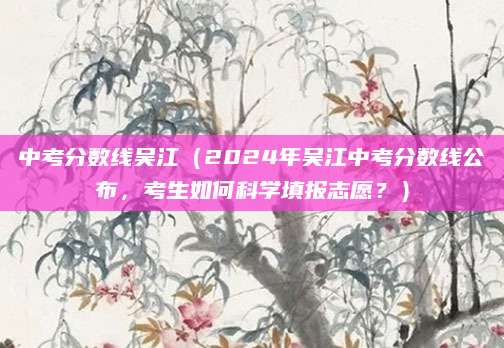 中考分数线吴江（2024年吴江中考分数线公布，考生如何科学填报志愿？）