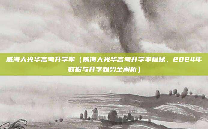 威海大光华高考升学率（威海大光华高考升学率揭秘，2024年数据与升学趋势全解析）