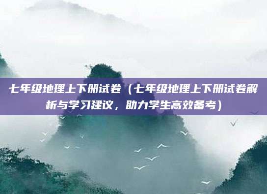 七年级地理上下册试卷（七年级地理上下册试卷解析与学习建议，助力学生高效备考）