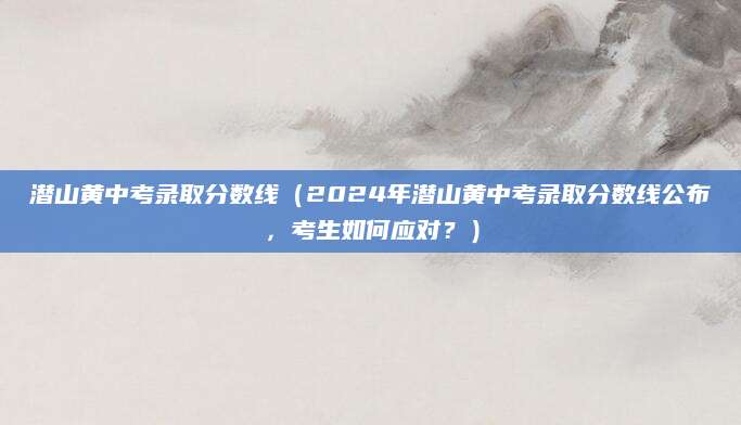 潜山黄中考录取分数线（2024年潜山黄中考录取分数线公布，考生如何应对？）