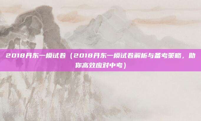 2018丹东一模试卷（2018丹东一模试卷解析与备考策略，助你高效应对中考）