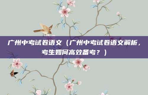 广州中考试卷语文（广州中考试卷语文解析，考生如何高效备考？）